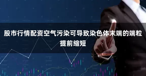 股市行情配资空气污染可导致染色体末端的端粒提前缩短