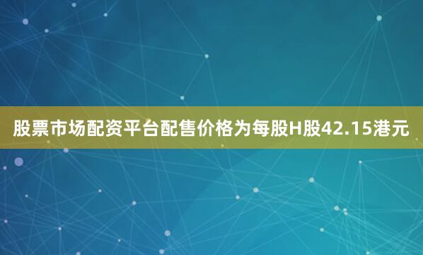 股票市场配资平台配售价格为每股H股42.15港元