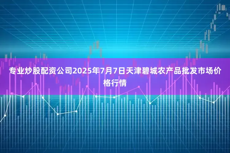 专业炒股配资公司2025年7月7日天津碧城农产品批发市场价格行情