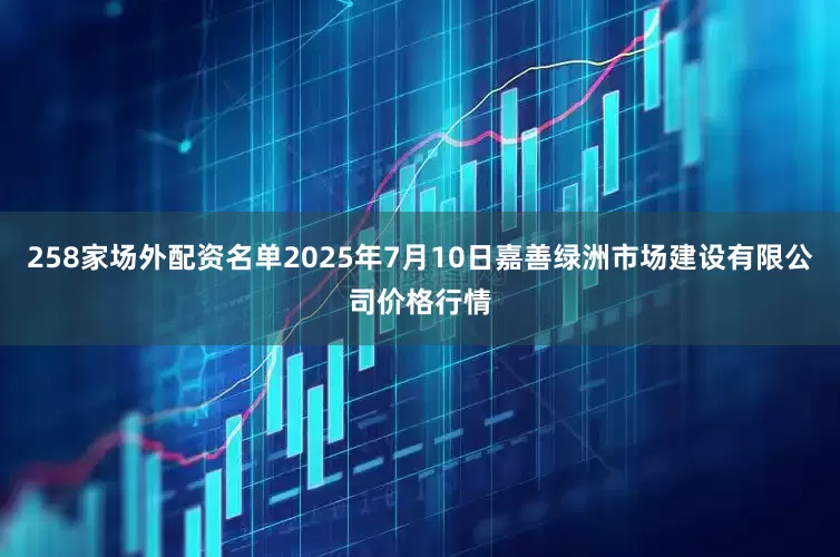258家场外配资名单2025年7月10日嘉善绿洲市场建设有限公司价格行情