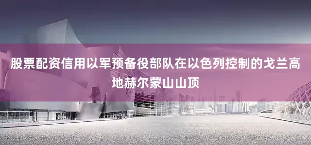 股票配资信用以军预备役部队在以色列控制的戈兰高地赫尔蒙山山顶