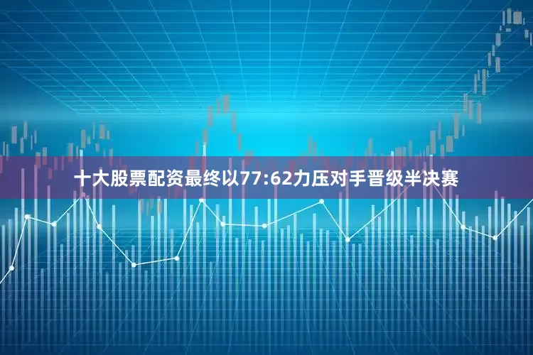 十大股票配资最终以77:62力压对手晋级半决赛