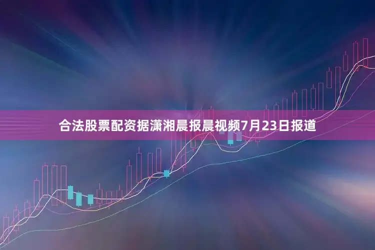合法股票配资据潇湘晨报晨视频7月23日报道