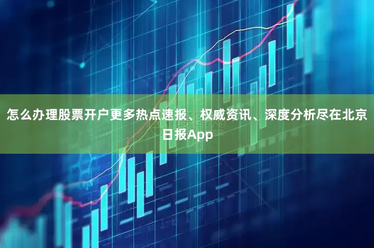 怎么办理股票开户更多热点速报、权威资讯、深度分析尽在北京日报App
