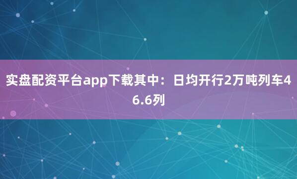 实盘配资平台app下载其中：日均开行2万吨列车46.6列