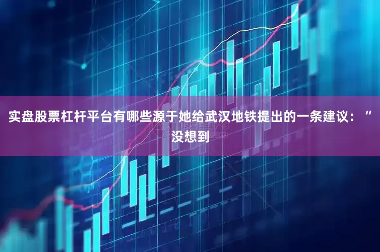 实盘股票杠杆平台有哪些源于她给武汉地铁提出的一条建议：“没想到